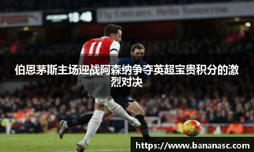 伯恩茅斯主场迎战阿森纳争夺英超宝贵积分的激烈对决